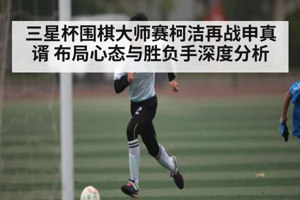 三星杯围棋大师赛柯洁再战申真谞 布局心态与胜负手深度分析 | kaiyun